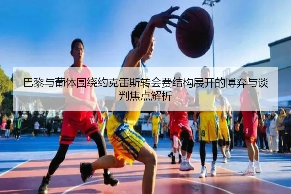 巴黎与葡体围绕约克雷斯转会费结构展开的博弈与谈判焦点解析 - kaiyun
