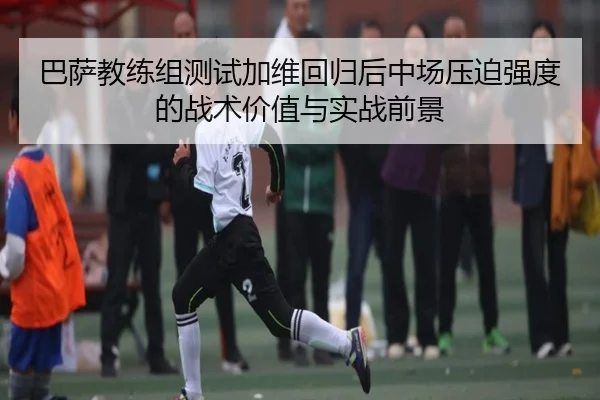 巴萨教练组测试加维回归后中场压迫强度的战术价值与实战前景