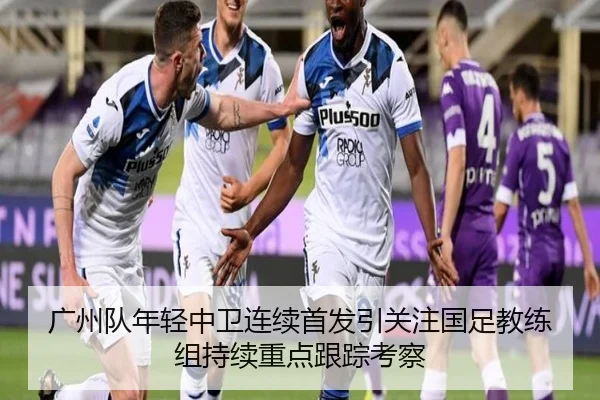 广州队年轻中卫连续首发引关注国足教练组持续重点跟踪考察