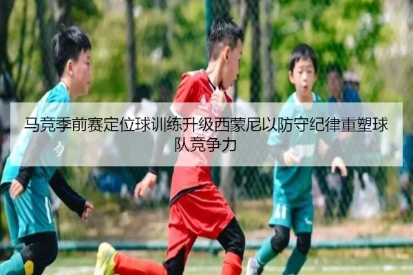 马竞季前赛定位球训练升级西蒙尼以防守纪律重塑球队竞争力